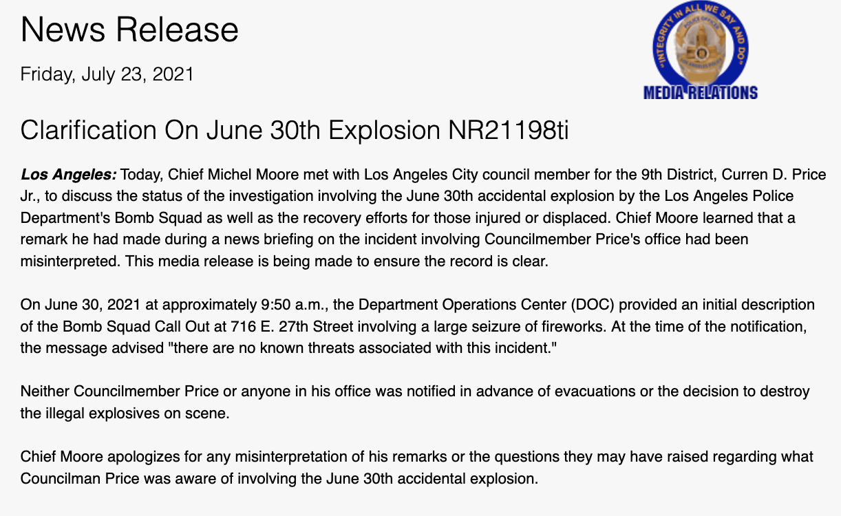 Clarification On June 30th Explosion NR21198ti Los Angeles: Today, Chief Michel Moore met with Los Angeles City council member for the 9th District, Curren D. Price Jr., to discuss the status of the investigation involving the June 30th accidental explosion by the Los Angeles Police Department's Bomb Squad as well as the recovery efforts for those injured or displaced. Chief Moore learned that a remark he had made during a news briefing on the incident involving Councilmember Price's office had been misinterpreted. This media release is being made to ensure the record is clear. On June 30, 2021 at approximately 9:50 a.m., the Department Operations Center (DOC) provided an initial description of the Bomb Squad Call Out at 716 E. 27th Street involving a large seizure of fireworks. At the time of the notification, the message advised "there are no known threats associated with this incident." Neither Councilmember Price or anyone in his office was notified in advance of evacuations or the decision to destroy the illegal explosives on scene. Chief Moore apologizes for any misinterpretation of his remarks or the questions they may have raised regarding what Councilman Price was aware of involving the June 30th accidental explosion