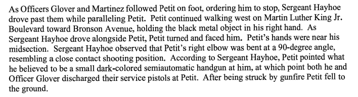 As Officers Glover and Martinez followed Petit on foot, ordering him to stop, Sergeant Hayhoe drove past them while paralleling Petit. Petit continued walking west on Martin Luther King Jr Boulevard toward Bronson Avenue, holding the black metal object in his right hand As Sergeant Hayhoe drove alongside Petit, Petit turned and faced him. Petit s hands were near his midsection Sergeant Hayhoe observed that Petit’s right elbow was bent at 90 degree angle, resembling a close contact shooting position According to Sergeant Hayhoe, Petit pointed what he believed to be a small dark colored semiautomatic handgun at him, at which point both he and Officer Glover discharged their service pistols at Petit. After being struck by gunfire Petit fell to the ground.